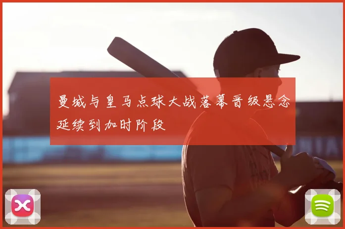 曼城与皇马点球大战落幕晋级悬念延续到加时阶段