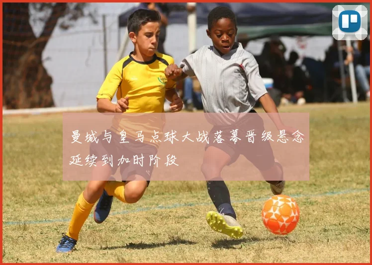 曼城与皇马点球大战落幕晋级悬念延续到加时阶段