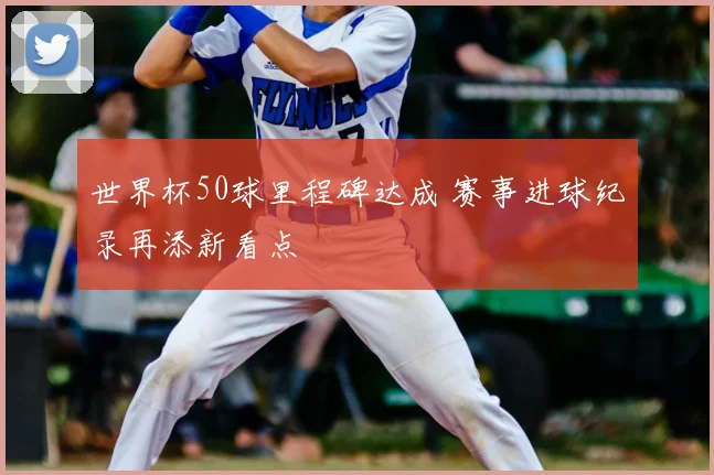 世界杯50球里程碑达成 赛事进球纪录再添新看点