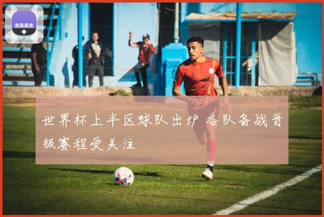 世界杯上半区球队出炉 各队备战晋级赛程受关注